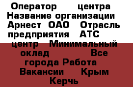 Оператор Call-центра › Название организации ­ Арнест, ОАО › Отрасль предприятия ­ АТС, call-центр › Минимальный оклад ­ 21 000 - Все города Работа » Вакансии   . Крым,Керчь